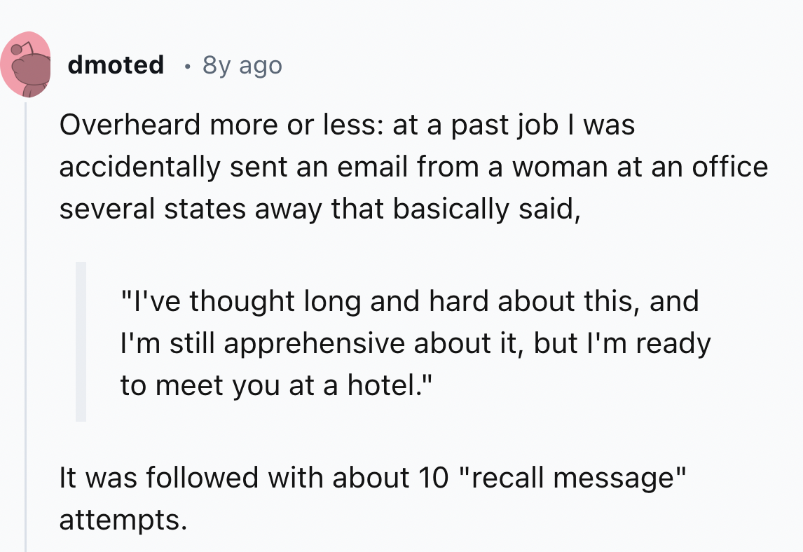 screenshot - dmoted 8y ago Overheard more or less at a past job I was accidentally sent an email from a woman at an office several states away that basically said, "I've thought long and hard about this, and I'm still apprehensive about it, but I'm ready 